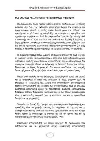 «Θυμός-Επιθετικότητα-Εκφοβισμός»
6
Πως μπορούμε να ελέγξουμε και να διαχειριστούμε το θυμό μας.
Η διαχείριση του θυμού πρέπει να ξεκινά από την παιδική ηλικία. Οι πρώτες
εμπειρίες στη ζωή ενός ανθρώπου επηρεάζουν έντονα την ανάπτυξη του
προμετωπιαίου φλοιού, ο οποίος παίζει ζωτικό ρόλο στη ρύθμιση των
πρωτόγονων αντιδράσεων της αμυγδαλής, της περιοχής του εγκεφάλου που
σχετίζεται με το φόβο και το θυμό. Στα μικρά παιδιά, όμως, δεν έχει ολοκληρωθεί
η ανάπτυξή του γι’ αυτό και είναι πιο επιθετικά και θυμώδη. Επομένως, η
δημιουργία ενός αποτελεσματικού συστήματος συναισθηματικής ρύθμισης είναι
ένα από τα πρωταρχικά αναπτυξιακά καθήκοντα στη συναισθηματική ζωή ενός
παιδιού, η ικανότητα δηλαδή να ρυθμίζει και να ηρεμεί μόνο του τον εαυτό του.
Οι άνθρωποι παρουσιάζουν ελάχιστη επιθυμία να ελέγξουν το θυμό τους και
αν το κάνουν, ζητούν να συμμορφωθούν οι άλλοι και ο ίδιος να δικαιωθεί. Αν και
αυξάνεται ο αριθμός των ανθρώπων με προβλήματα στη διαχείριση θυμού, δεν
υπάρχουν κατάλληλοι οδηγοί για διάγνωση και θεραπεία θυμωμένων ατόμων.
Πραγματικά, ο θυμός διαγνωστικά δεν συμπεριλαμβάνεται στις ψυχικές
διαταραχές και συνήθως εξακριβώνεται από άλλες πρακτικές παραμέτρους.
Παρότι είναι δύσκολο να γίνει έλεγχος του συναισθήματος αυτού καθ’ εαυτού
και να ανασταλούν οι αιτίες που υποκινούν το θυμό, μπορούν όμως να
ελεγχθούν οι εκδηλώσεις του. Άτομα που αναπτύσσουν αποτελεσματικά
τρόπους αντιμετώπισης και έκφρασης των συναισθημάτων τους θα επιλύουν
ευκολότερα καταστάσεις θυμού. Οι περισσότεροι άνθρωποι χρησιμοποιούν
διάφορους τρόπους διαχείρισης του θυμού τους, εκ των οποίων οι βασικότεροι
είναι η ενστικτώδης έκφρασή του, η καταπίεση του και η προσπάθεια
διατήρησης της ψυχραιμίας
Το πρώτο και βασικό βήμα για μια υγιή απάντηση στα αισθήματα οργής και
προσβολής είναι να γνωρίζει κάποιος ότι πληγώθηκε. Η έκφρασή του με
σταθερό τρόπο και όχι επιθετικό είναι ο πιο υγιής όλων και για να τον πετύχει
κανείς πρέπει να ανακαλύψει τις ανάγκες του και τον τρόπο, που θα τις
ικανοποιήσει χωρίς να πληγώνει κανέναν (Lacan, 1960)
Στρατηγικές αντιμετώπισης του θυμού μειώνουν τα προβλήματα που
εκδηλώνονται και το ψυχολογικό άγχος. Στρατηγικές αντιμετώπισης
 