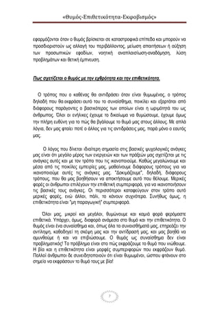 «Θυμός-Επιθετικότητα-Εκφοβισμός»
7
εφαρμόζονται όταν ο θυμός βρίσκεται σε καταστροφικά επίπεδα και μπορούν να
προσδιοριστούν ως αλλαγή του περιβάλλοντος, μείωση απαιτήσεων ή αύξηση
των προσωπικών εφοδίων, νοητική αναπλαισίωση-αναδόμηση, λύση
προβλημάτων και θετική έμπνευση.
Πως σχετίζεται ο θυμός με την εχθρότητα και την επιθετικότητα.
Ο τρόπος που ο καθένας θα αντιδράσει όταν είναι θυμωμένος, ο τρόπος
δηλαδή που θα εκφράσει αυτό του το συναίσθημα, ποικίλει και εξαρτάται από
διάφορους παράγοντες ο βασικότερος των οποίων είναι η ωριμότητά του ως
άνθρωπος. Όλοι οι ενήλικες έχουμε το δικαίωμα να θυμώσουμε, έχουμε όμως
την πλήρη ευθύνη για το πώς θα βγάλουμε το θυμό μας στους άλλους. Με απλά
λόγια, δεν μας φταίει ποτέ ο άλλος για τις αντιδράσεις μας, παρά μόνο ο εαυτός
μας.
Ο λόγος που δίνεται ιδιαίτερη σημασία στις βασικές ψυχολογικές ανάγκες
μας είναι ότι μεγάλο μέρος των ενεργειών και των πράξεών μας σχετίζεται με τις
ανάγκες αυτές και με τον τρόπο που τις ικανοποιούμε. Καθώς μεγαλώνουμε και
μέσα από τις ποικίλες εμπειρίες μας, μαθαίνουμε διάφορους τρόπους για να
ικανοποιούμε αυτές τις ανάγκες μας. "Δοκιμάζουμε", δηλαδή, διάφορους
τρόπους, που θα μας βοηθήσουν να αποκτήσουμε αυτό που θέλουμε. Μερικές
φορές οι άνθρωποι επιλέγουν την επιθετική συμπεριφορά, για να ικανοποιήσουν
τις βασικές τους ανάγκες. Οι περισσότεροι καταφεύγουν στον τρόπο αυτό
μερικές φορές, ενώ άλλοι, πάλι, το κάνουν συχνότερα. Συνήθως όμως, η
επιθετικότητα είναι "μη παραγωγική" συμπεριφορά.
Όλοι μας, μικροί και μεγάλοι, θυμώνουμε και καμιά φορά φερόμαστε
επιθετικά. Υπάρχει, όμως, διαφορά ανάμεσα στο θυμό και την επιθετικότητα. Ο
θυμός είναι ένα συναίσθημα και, όπως όλα τα συναισθήματά μας, επηρεάζει την
αντίληψη, καθοδηγεί τη σκέψη μας και την αντίδρασή μας, και μας βοηθά να
αμυνθούμε ή και να επιβιώσουμε. Ο θυμός ως συναίσθημα δεν είναι
προβληματικός! Το πρόβλημα είναι στο πώς εκφράζουμε το θυμό που νιώθουμε.
Η βία και η επιθετικότητα είναι μορφές συμπεριφορών που εκφράζουν θυμό.
Πολλοί άνθρωποι δε συνειδητοποιούν ότι είναι θυμωμένοι, ώσπου φτάνουν στο
σημείο να εκφράσουν το θυμό τους με βία!
 
