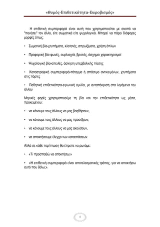 «Θυμός-Επιθετικότητα-Εκφοβισμός»
8
Η επιθετική συμπεριφορά είναι αυτή που χρησιμοποιείται με σκοπό να
"πονέσει" τον άλλο, είτε σωματικά είτε ψυχολογικά. Μπορεί να πάρει διάφορες
μορφές όπως:
• Σωματική βία-χτυπήματα, κλοτσιές, σπρωξίματα, χρήση όπλων
• Προφορική βία-φωνές, ουρλιαχτά, βρισιές, άσχημοι χαρακτηρισμοί
• Ψυχολογική βία-απειλές, άσκηση υπερβολικής πίεσης
• Καταστροφική συμπεριφορά-πέταγμα ή σπάσιμο αντικειμένων, χτυπήματα
στις πόρτες
• Παθητική επιθετικότητα-ειρωνική ομιλία, με ανταπόκριση στα λεγάμενα του
άλλου
Μερικές φορές χρησιμοποιούμε τη βία και την επιθετικότητα ως μέσα,
προκειμένου:
• να κάνουμε τους άλλους να μας βοηθήσουν,
• να κάνουμε τους άλλους να μας προσέξουν,
• να κάνουμε τους άλλους να μας ακούσουν,
• να αποκτήσουμε έλεγχο των καταστάσεων.
Αλλά σε κάθε περίπτωση θα έπρεπε να ρωτάμε:
• «Τι προσπαθώ να αποκτήσω;»
• «Η επιθετική συμπεριφορά είναι αποτελεσματικός τρόπος, για να αποκτήσω
αυτό που θέλω;».
 