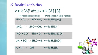 C. Reaksi orde dua
v = k [A]2
atau v = k [A] [B]
Persamaan reaksi Persamaan laju reaksi
NO + O3 → NO2 + O2 v = k [NO] [O3]
2NO2 → 2NO + CO2 v = k [NO2]2
NO2 + CO → NO + O2 v = k [NO2] [CO]
2H2 + SO2 → 2H2O + S v = k [H2] [SO2]
H2 + I2 → 2HI v = k [H2] [I2]
 