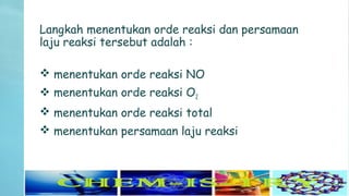 Langkah menentukan orde reaksi dan persamaan
laju reaksi tersebut adalah :
 menentukan orde reaksi NO
 menentukan orde reaksi O2
 menentukan orde reaksi total
 menentukan persamaan laju reaksi
 