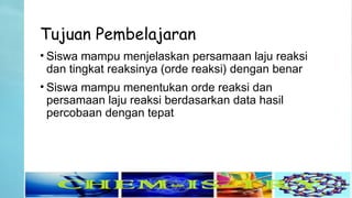 Tujuan Pembelajaran
• Siswa mampu menjelaskan persamaan laju reaksi
dan tingkat reaksinya (orde reaksi) dengan benar
• Siswa mampu menentukan orde reaksi dan
persamaan laju reaksi berdasarkan data hasil
percobaan dengan tepat
 