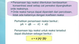 Persamaan laju reaksi ditentukan berdasarkan
konsentrasi awal setiap zat pereaksi dipangkatkan
orde reaksinya.
Orde reaksi hanya dapat diperoleh dari percobaan,
tidak ada kaitannya dengan koefisien reaksi
Perhatikan persamaan reaksi berikut :
pA + qB → rC + sD
Persamaan laju reaksi untuk reaksi tersebut
dapat dituliskan sebagai berikut :
v = k [A]x
[B]y
 