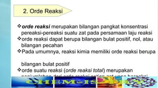 orde reaksi merupakan bilangan pangkat konsentrasi
pereaksi-pereaksi suatu zat pada persamaan laju reaksi
orde reaksi dapat berupa bilangan bulat positif, nol, atau
bilangan pecahan
Pada umumnya, reaksi kimia memiliki orde reaksi berupa
bilangan bulat positif
orde suatu reaksi (orde reaksi total) merupakan
penjumlahan dari orde reaksi setiap zat yang bereaksi.
2. Orde Reaksi
 