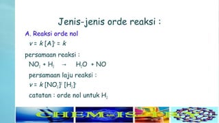 Jenis-jenis orde reaksi :
A. Reaksi orde nol
v = k [A]o
= k
persamaan reaksi :
NO2 + H2 H→ 2O + NO
persamaan laju reaksi :
v = k [NO2]2
[H2]o
catatan : orde nol untuk H2
 