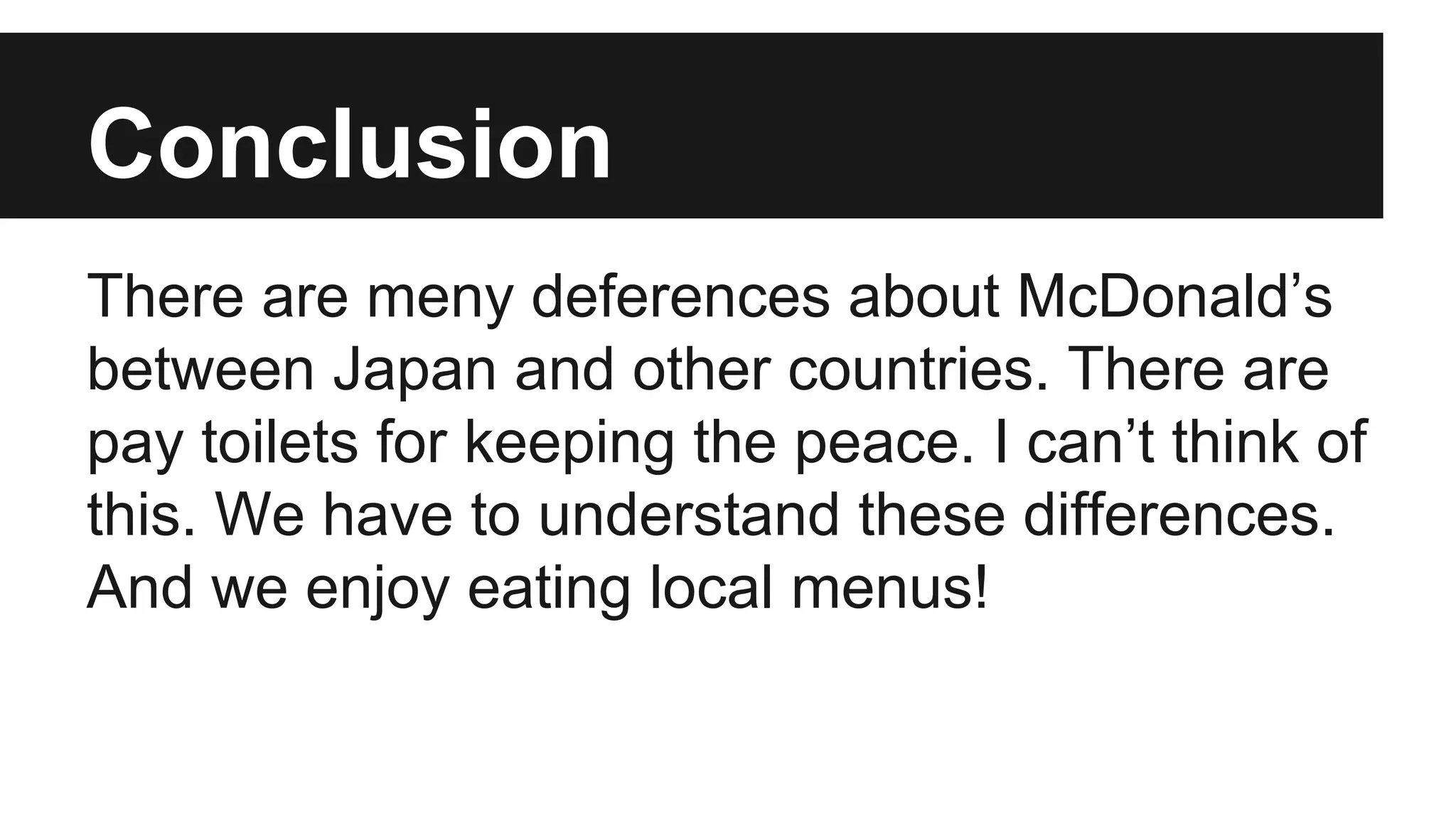 Conclusion
There are meny deferences about McDonald’s
between Japan and other countries. There are
pay toilets for keeping the peace. I can’t think of
this. We have to understand these differences.
And we enjoy eating local menus!
 