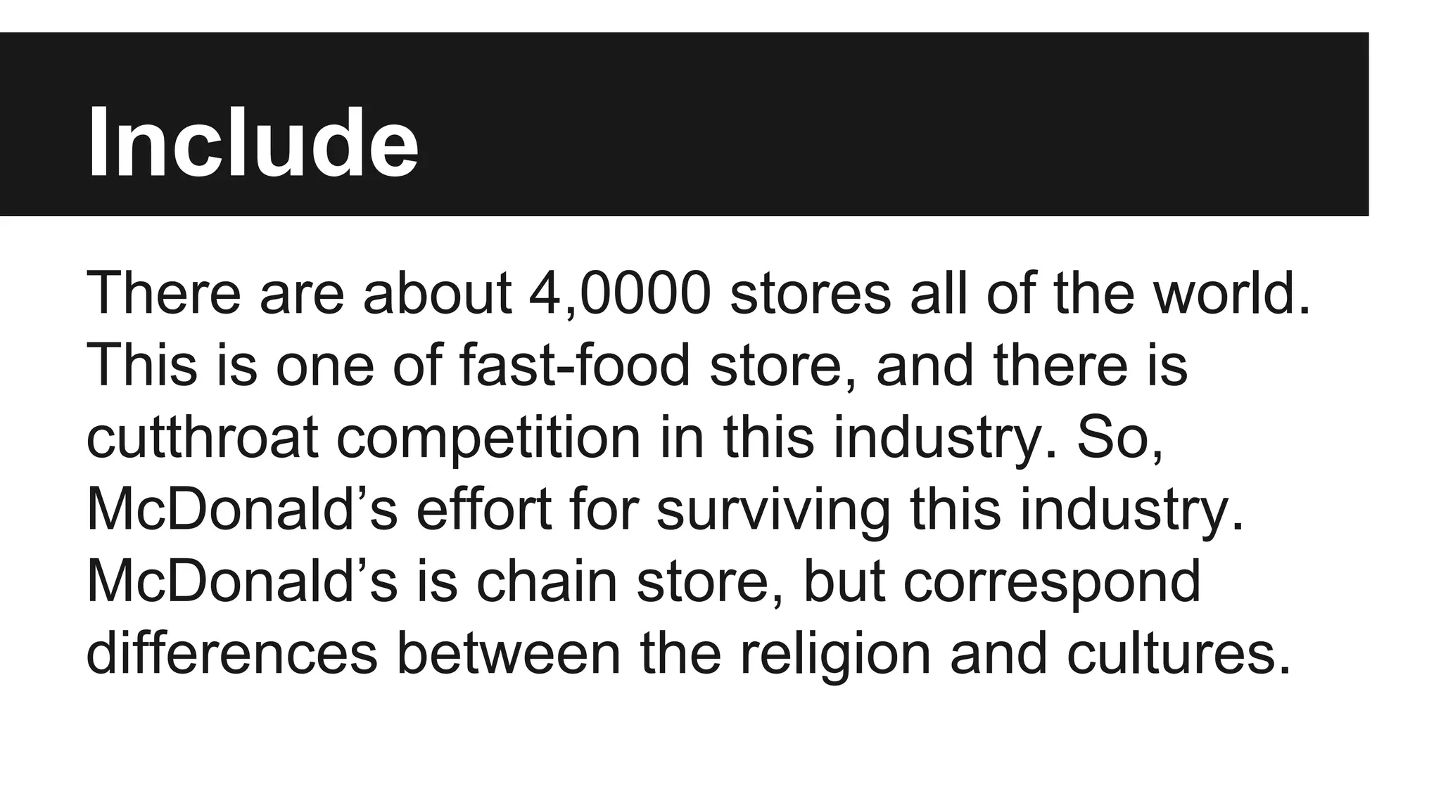 Include
There are about 4,0000 stores all of the world.
This is one of fast-food store, and there is
cutthroat competition in this industry. So,
McDonald’s effort for surviving this industry.
McDonald’s is chain store, but correspond
differences between the religion and cultures.
 