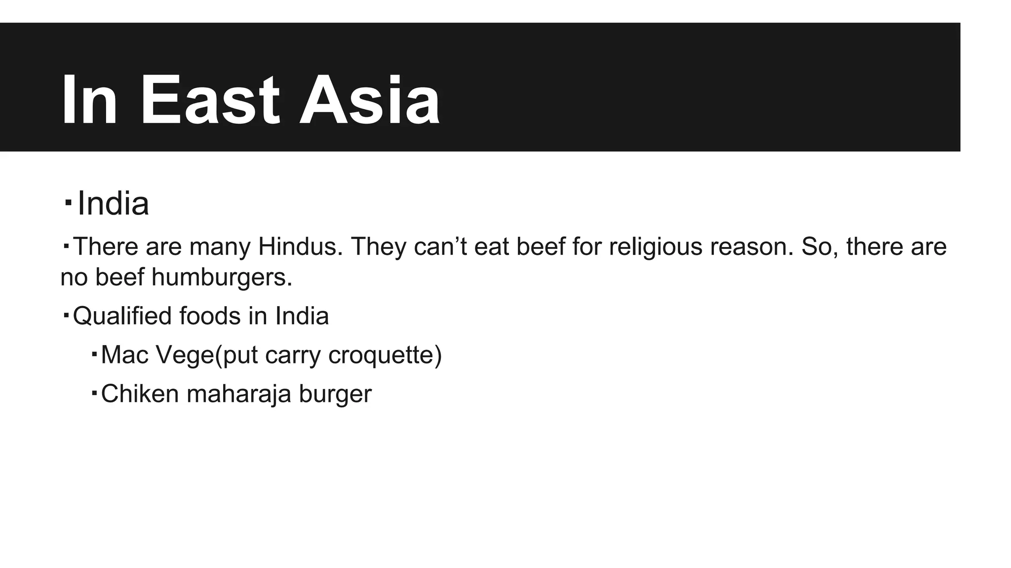 In East Asia
・India
・There are many Hindus. They can’t eat beef for religious reason. So, there are
no beef humburgers.
・Qualified foods in India
・Mac Vege(put carry croquette)
・Chiken maharaja burger
 