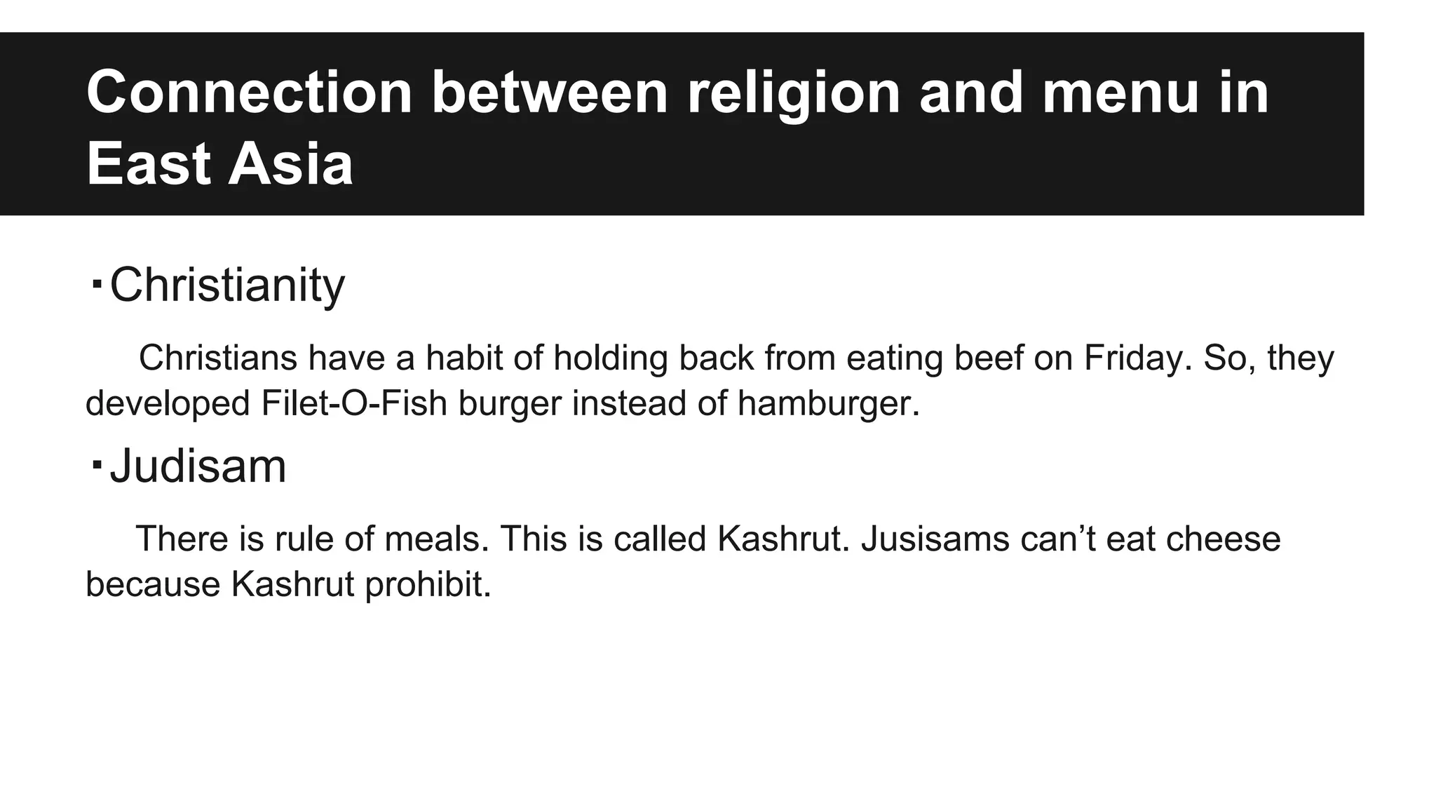 Connection between religion and menu in
East Asia
・Christianity
Christians have a habit of holding back from eating beef on Friday. So, they
developed Filet-O-Fish burger instead of hamburger.
・Judisam
There is rule of meals. This is called Kashrut. Jusisams can’t eat cheese
because Kashrut prohibit.
 