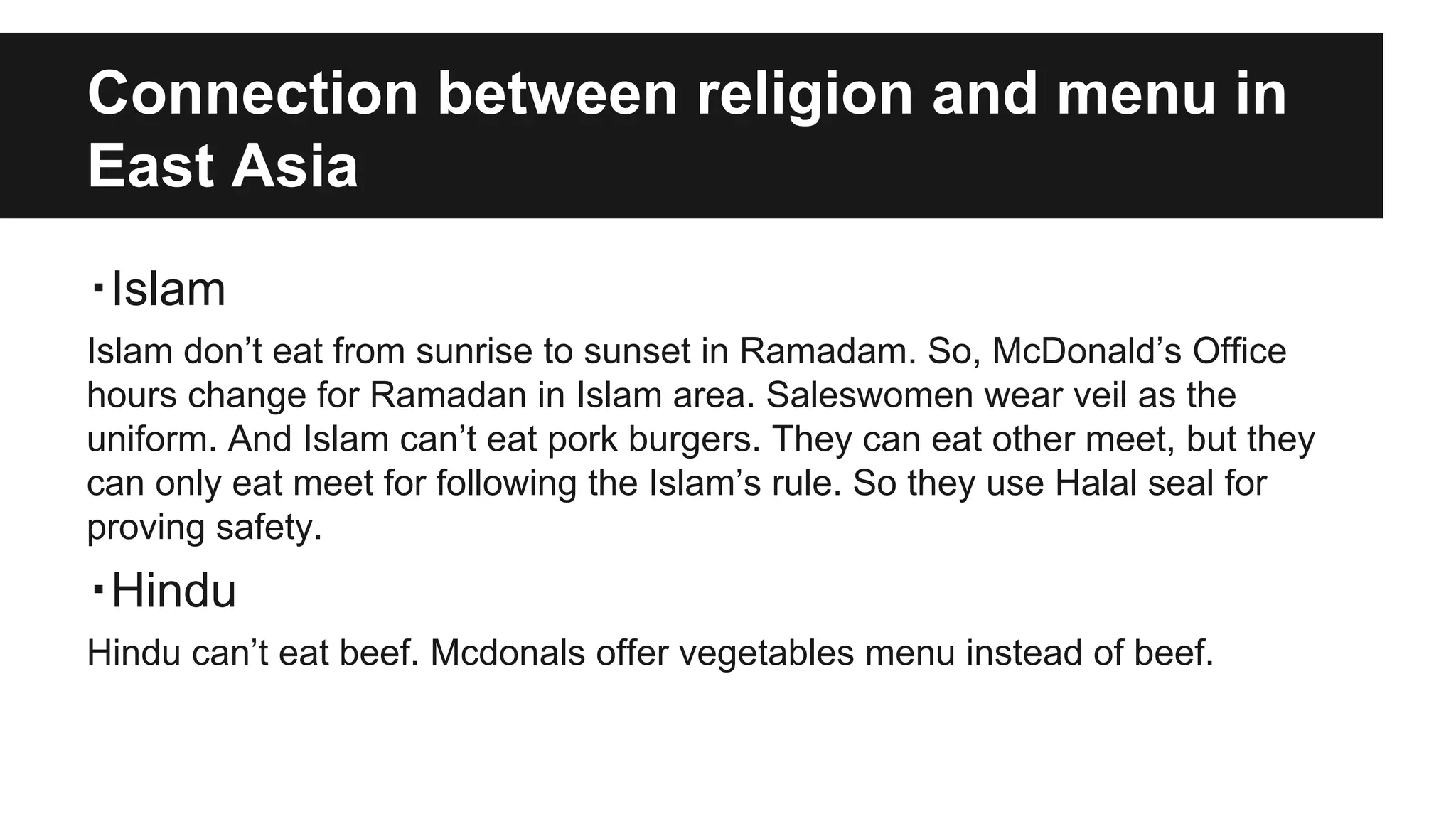 Connection between religion and menu in
East Asia
・Islam
Islam don’t eat from sunrise to sunset in Ramadam. So, McDonald’s Office
hours change for Ramadan in Islam area. Saleswomen wear veil as the
uniform. And Islam can’t eat pork burgers. They can eat other meet, but they
can only eat meet for following the Islam’s rule. So they use Halal seal for
proving safety.
・Hindu
Hindu can’t eat beef. Mcdonals offer vegetables menu instead of beef.
 