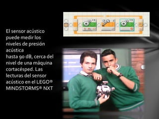 El sensor acústico
puede medir los
niveles de presión
acústica
hasta 90 dB, cerca del
nivel de una máquina
cortacésped. Las
lecturas del sensor
acústico en el LEGO®
MINDSTORMS® NXT