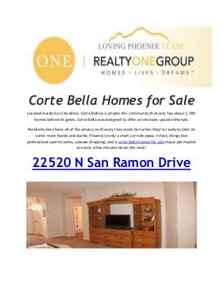 Corte Bella Homes for Sale
Located inside Sun City West, Corte Bella is a private 45+ community that only has about 1,700
homes behind its gates. Corte Bella was designed to offer an intimate, upscale lifestyle.
Residents here have all of the privacy and luxury they want, but when they're ready to take on
some more hustle and bustle, Phoenix is only a short car ride away. In fact, things like
professional sports teams, upscale shopping, and a corte bella homes for sale major job market
are only a few minutes down the road!
22520 N San Ramon Drive
 