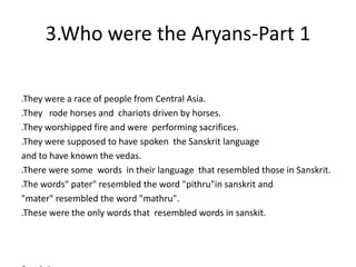 3.Who were the Aryans-Part 1
.They were a race of people from Central Asia.
.They rode horses and chariots driven by horses.
.They worshipped fire and were performing sacrifices.
.They were supposed to have spoken the Sanskrit language
and to have known the vedas.
.There were some words in their language that resembled those in Sanskrit.
.The words" pater" resembled the word "pithru"in sanskrit and
"mater" resembled the word "mathru".
.These were the only words that resembled words in sanskit.
 
