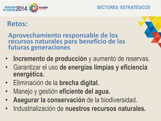 Aprovechamiento responsable de los
recursos naturales para beneficio de las
futuras generaciones
• Incremento de producción y aumento de reservas.
• Garantizar el uso de energías limpias y eficiencia
energética.
• Eliminación de la brecha digital.
• Manejo y gestión eficiente del agua.
• Asegurar la conservación de la biodiversidad.
• Industrialización de nuestros recursos naturales.
SECTORES: ESTRATÉGICOS
Retos:
 