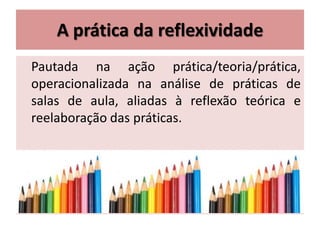 A prática da reflexividade
Pautada na ação prática/teoria/prática,
operacionalizada na análise de práticas de
salas de aula, aliadas à reflexão teórica e
reelaboração das práticas.
 