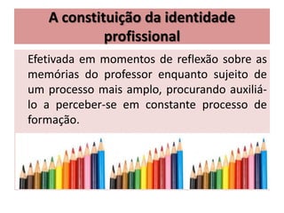 A constituição da identidade
profissional
Efetivada em momentos de reflexão sobre as
memórias do professor enquanto sujeito de
um processo mais amplo, procurando auxiliá-
lo a perceber-se em constante processo de
formação.
 