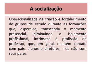 A socialização
Operacionalizada na criação e fortalecimento
de grupos de estudo durante as formações
que, espera-se, transcenda o momento
presencial, diminuindo o isolamento
profissional, intrínseco à profissão de
professor, que, em geral, mantém contato
com pais, alunos e diretores, mas não com
seus pares.
 
