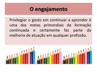 O engajamento
Privilegiar o gosto em continuar a aprender é
uma das metas primordiais da formação
continuada e certamente faz parte da
melhoria de atuação em qualquer profissão.
 
