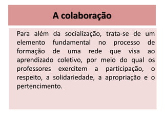A colaboração
Para além da socialização, trata-se de um
elemento fundamental no processo de
formação de uma rede que visa ao
aprendizado coletivo, por meio do qual os
professores exercitem a participação, o
respeito, a solidariedade, a apropriação e o
pertencimento.
 
