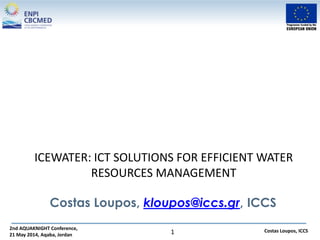 2nd AQUAKNIGHT Conference,
21 May 2014, Aqaba, Jordan
Costas Loupos, ICCS1
ICEWATER: ICT SOLUTIONS FOR EFFICIENT WATER
RESOURCES MANAGEMENT
Costas Loupos, kloupos@iccs.gr, ICCS
 