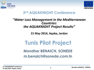 2nd AQUAKNIGHT Conference,
21 May 2014, Aqaba, Jordan
Mondher BENAICH - SONEDE1
2nd AQUAKNIGHT Conference
"Water Loss Management in the Mediterranean
Countries:
the AQUAKNIGHT Project Results“
21 May 2014, Aqaba, Jordan
Tunis Pilot Project
Mondher BENAICH, SONEDE
m.benaich@sonede.com.tn
 