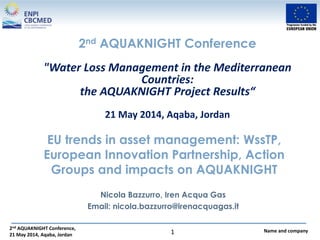 2nd AQUAKNIGHT Conference,
21 May 2014, Aqaba, Jordan
Name and company1
EU trends in asset management: WssTP,
European Innovation Partnership, Action
Groups and impacts on AQUAKNIGHT
Nicola Bazzurro, Iren Acqua Gas
Email: nicola.bazzurro@irenacquagas.it
2nd AQUAKNIGHT Conference
"Water Loss Management in the Mediterranean
Countries:
the AQUAKNIGHT Project Results“
21 May 2014, Aqaba, Jordan
 