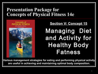 1
Presentation Package forPresentation Package for
Concepts of Physical Fitness 14eConcepts of Physical Fitness 14e
Section V: Concept 15Section V: Concept 15
Managing DietManaging Diet
and Activity forand Activity for
Healthy BodyHealthy Body
FatnessFatness
Various management strategies for eating and performing physical activityVarious management strategies for eating and performing physical activity
are useful in achieving and maintaining optimal body composition.are useful in achieving and maintaining optimal body composition.
 