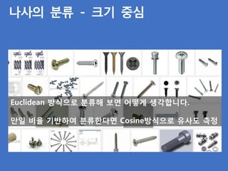 나사의 분류 - 크기 중심
Euclidean 방식으로 분류해 보면 어떻게 생각합니다.
만일 비율 기반하여 분류한다면 Cosine방식으로 유사도 측정
 