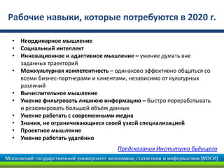 Рабочие навыки, которые потребуются в 2020 г.
Предсказания Института будущего
• Неординарное мышление
• Социальный интеллект
• Инновационное и адаптивное мышление – умение думать вне
заданных траекторий
• Межкультурная компетентность – одинаково эффективно общаться со
всеми бизнес-партнерами и клиентами, независимо от культурных
различий
• Вычислительное мышление
• Умение фильтровать лишнюю информацию – быстро перерабатывать
и резюмировать большой объём данных
• Умение работать с современными медиа
• Знания, не ограничивающиеся своей узкой специализацией
• Проектное мышление
• Умение работать удалённо
 