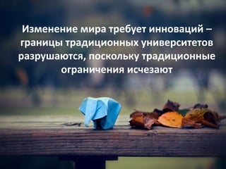 Изменение мира требует инноваций –
границы традиционных университетов
разрушаются, поскольку традиционные
ограничения исчезают
 