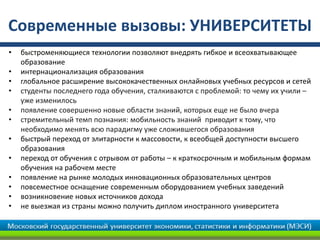 Современные вызовы: УНИВЕРСИТЕТЫ
• быстроменяющиеся технологии позволяют внедрять гибкое и всеохватывающее
образование
• интернационализация образования
• глобальное расширение высококачественных онлайновых учебных ресурсов и сетей
• студенты последнего года обучения, сталкиваются с проблемой: то чему их учили –
уже изменилось
• появление совершенно новые области знаний, которых еще не было вчера
• стремительный темп познания: мобильность знаний приводит к тому, что
необходимо менять всю парадигму уже сложившегося образования
• быстрый переход от элитарности к массовости, к всеобщей доступности высшего
образования
• переход от обучения с отрывом от работы – к краткосрочным и мобильным формам
обучения на рабочем месте
• появление на рынке молодых инновационных образовательных центров
• повсеместное оснащение современным оборудованием учебных заведений
• возникновение новых источников дохода
• не выезжая из страны можно получить диплом иностранного университета
 