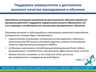 Поддержка университетов в достижении
высокого качества преподавания и обучения
Европейская ассоциация университетов дистанционного обучения предлагает
программу действий в поддержку модернизации высшего образования в ЕС
в его переходе к онлайновому или смешанному преподаванию и обучению.
Программа включает в себя разработку и реализацию изменений в европейских
университетах, которые будут способствовать:
• педагогическим инновациям, основанным на преподавании и обучении с
использованием ИКТ разных категорий студентов, включая использование
открытых образовательных ресурсов и MOOCs;
• устойчивым изменениям, способствующим формированию более гибких,
восприимчивых к потребностям и экономически эффективных вузов и систем;
• обмену опытом и знаниями за счет открытых сетей, доступных
для университетов и сотрудников во всей Европе.
 