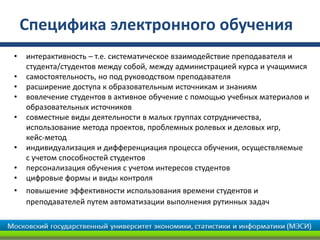 Специфика электронного обучения
• интерактивность – т.е. систематическое взаимодействие преподавателя и
студента/студентов между собой, между администрацией курса и учащимися
• самостоятельность, но под руководством преподавателя
• расширение доступа к образовательным источникам и знаниям
• вовлечение студентов в активное обучение с помощью учебных материалов и
образовательных источников
• совместные виды деятельности в малых группах сотрудничества,
использование метода проектов, проблемных ролевых и деловых игр,
кейс-метод
• индивидуализация и дифференциация процесса обучения, осуществляемые
с учетом способностей студентов
• персонализация обучения с учетом интересов студентов
• цифровые формы и виды контроля
• повышение эффективности использования времени студентов и
преподавателей путем автоматизации выполнения рутинных задач
 