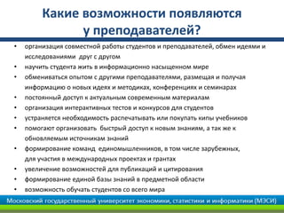 Какие возможности появляются
у преподавателей?
• организация совместной работы студентов и преподавателей, обмен идеями и
исследованиями друг с другом
• научить студента жить в информационно насыщенном мире
• обмениваться опытом с другими преподавателями, размещая и получая
информацию о новых идеях и методиках, конференциях и семинарах
• постоянный доступ к актуальным современным материалам
• организация интерактивных тестов и конкурсов для студентов
• устраняется необходимость распечатывать или покупать кипы учебников
• помогают организовать быстрый доступ к новым знаниям, а так же к
обновляемым источникам знаний
• формирование команд единомышленников, в том числе зарубежных,
для участия в международных проектах и грантах
• увеличение возможностей для публикаций и цитирования
• формирование единой базы знаний в предметной области
• возможность обучать студентов со всего мира
 