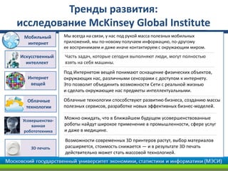 Облачные
технологии
Под Интернетом вещей понимают оснащение физических объектов,
окружающих нас, различными сенсорами с доступом к интернету.
Это позволит объединить возможности Сети с реальной жизнью
и сделать окружающие нас предметы интеллектуальными.
Можно ожидать, что в ближайшем будущем усовершенствованные
роботы найдут широкое применение в промышленности, сфере услуг
и даже в медицине.
Мы всегда на связи, у нас под рукой масса полезных мобильных
приложений, мы по-новому получаем информацию, по-другому
ее воспринимаем и даже иначе контактируем с окружающим миром.
Облачные технологии способствуют развитию бизнеса, созданию массы
полезных сервисов, разработке новых эффективных бизнес-моделей.
Интернет
вещей
Усовершенство-
ванная
робототехника
Искусственный
интеллект
Тренды развития:
исследование McKinsey Global Institute
3D печать
Возможности современных 3D принтеров растут, выбор материалов
расширяется, стоимость снижается — и в результате 3D печать
действительно может стать массовой технологией.
Мобильный
интернет
Часть задач, которые сегодня выполняют люди, могут полностью
взять на себя машины.
 