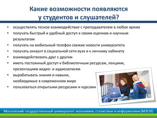 • осуществлять тесное взаимодействие с преподавателем в любое время
• получать быстрый и удобный доступ к своим оценкам и научным
результатам
• получать на мобильный телефон свежие новости университета
• получать аккаунт в социальной сети вуза и к личному кабинету
• взаимодействовать друг с другом
• иметь постоянный доступ к библиотечным ресурсам, лекциям,
презентациям видео- и аудиозаписям
• вырабатывать знания и навыки,
необходимые в современном мире
• пользоваться открытыми ресурсами и курсами
Какие возможности появляются
у студентов и слушателей?
 