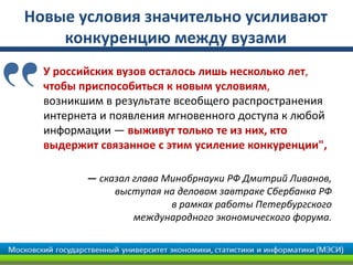 Новые условия значительно усиливают
конкуренцию между вузами
У российских вузов осталось лишь несколько лет,
чтобы приспособиться к новым условиям,
возникшим в результате всеобщего распространения
интернета и появления мгновенного доступа к любой
информации — выживут только те из них, кто
выдержит связанное с этим усиление конкуренции",
— сказал глава Минобрнауки РФ Дмитрий Ливанов,
выступая на деловом завтраке Сбербанка РФ
в рамках работы Петербургского
международного экономического форума.
 