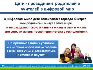 Дети - проводники родителей и
учителей в цифровой мир
В цифровом мире дети осваиваются гораздо быстрее –
они родились и живут в этом мире,
и не разделяют свою жизнь на жизнь в сети и жизнь
вне сети, их жизнь тесно переплетена с технологиями.
Не принимая новых условий,
мы не сможем эффективно работать
с теми, кого учим, а, следовательно,
не сможем научить!
 
