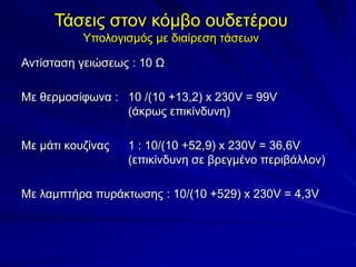 Τάσεις στον κόμβο ουδετέρου
Υπολογισμός με διαίρεση τάσεων
Αντίσταση γειώσεως : 10 Ω
Με θερμοσίφωνα : 10 /(10 +13,2) x 230V = 99V
(άκρως επικίνδυνη)
Με μάτι κουζίνας 1 : 10/(10 +52,9) x 230V = 36,6V
(επικίνδυνη σε βρεγμένο περιβάλλον)
Με λαμπτήρα πυράκτωσης : 10/(10 +529) x 230V = 4,3V
 