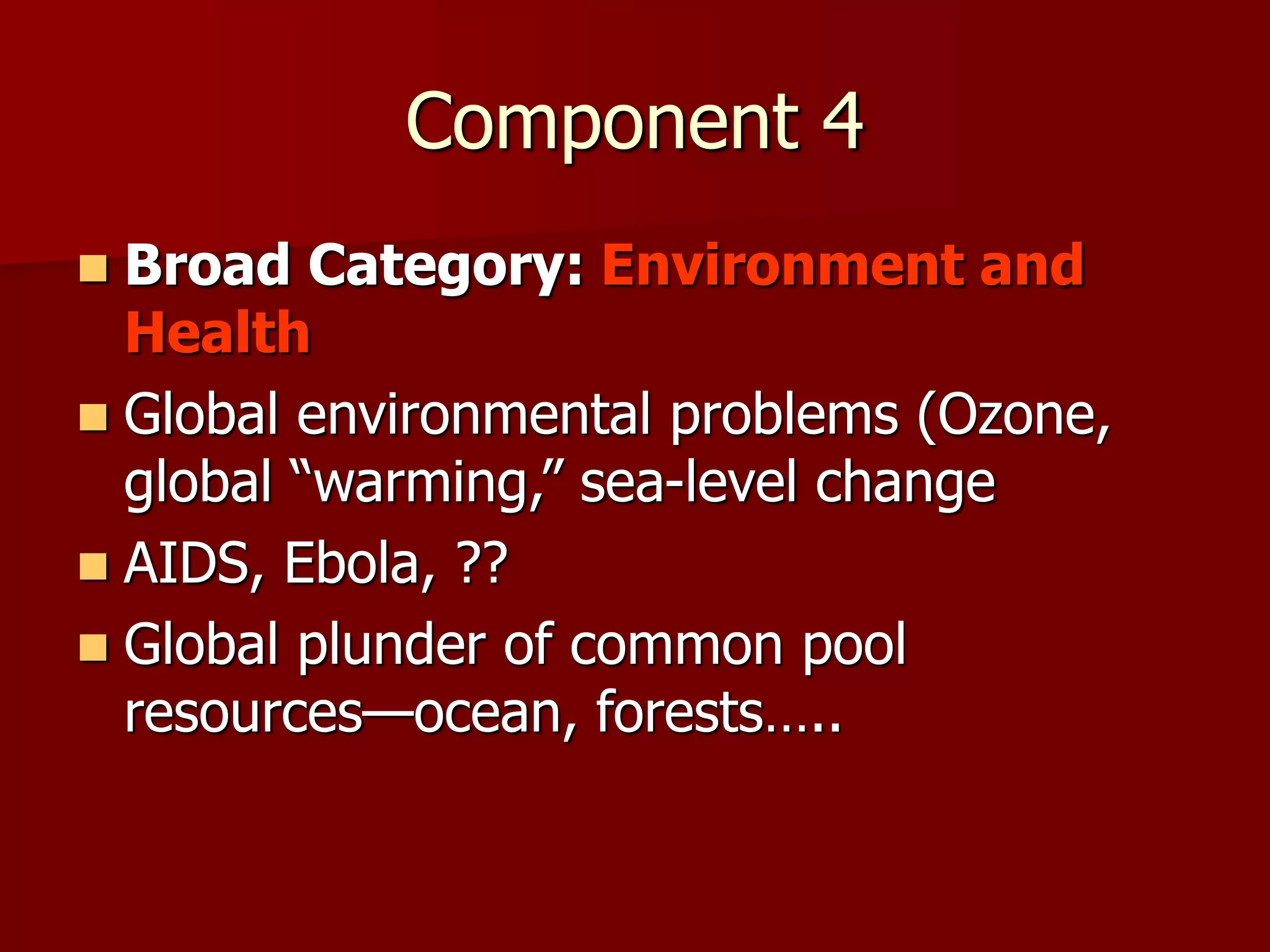 Component 4
 Broad Category: Environment and
Health
 Global environmental problems (Ozone,
global “warming,” sea-level change
 AIDS, Ebola, ??
 Global plunder of common pool
resources—ocean, forests…..
 