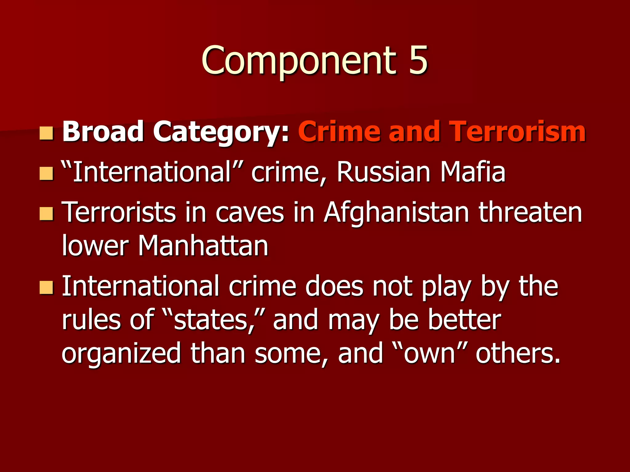 Component 5
 Broad Category: Crime and Terrorism
 “International” crime, Russian Mafia
 Terrorists in caves in Afghanistan threaten
lower Manhattan
 International crime does not play by the
rules of “states,” and may be better
organized than some, and “own” others.
 