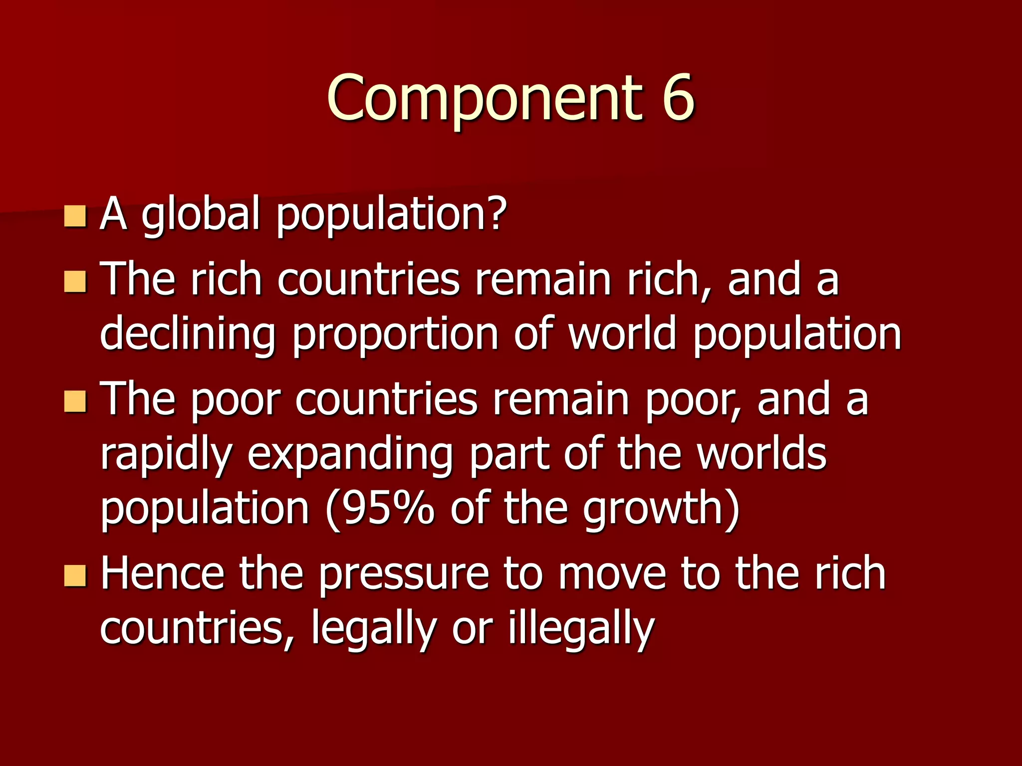 Component 6
 A global population?
 The rich countries remain rich, and a
declining proportion of world population
 The poor countries remain poor, and a
rapidly expanding part of the worlds
population (95% of the growth)
 Hence the pressure to move to the rich
countries, legally or illegally
 