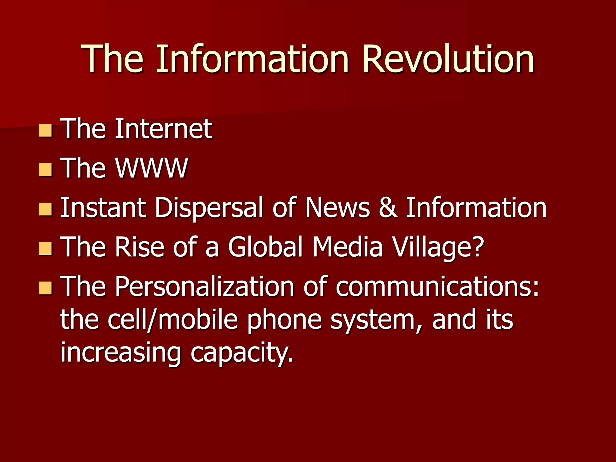The Information Revolution
 The Internet
 The WWW
 Instant Dispersal of News & Information
 The Rise of a Global Media Village?
 The Personalization of communications:
the cell/mobile phone system, and its
increasing capacity.
 