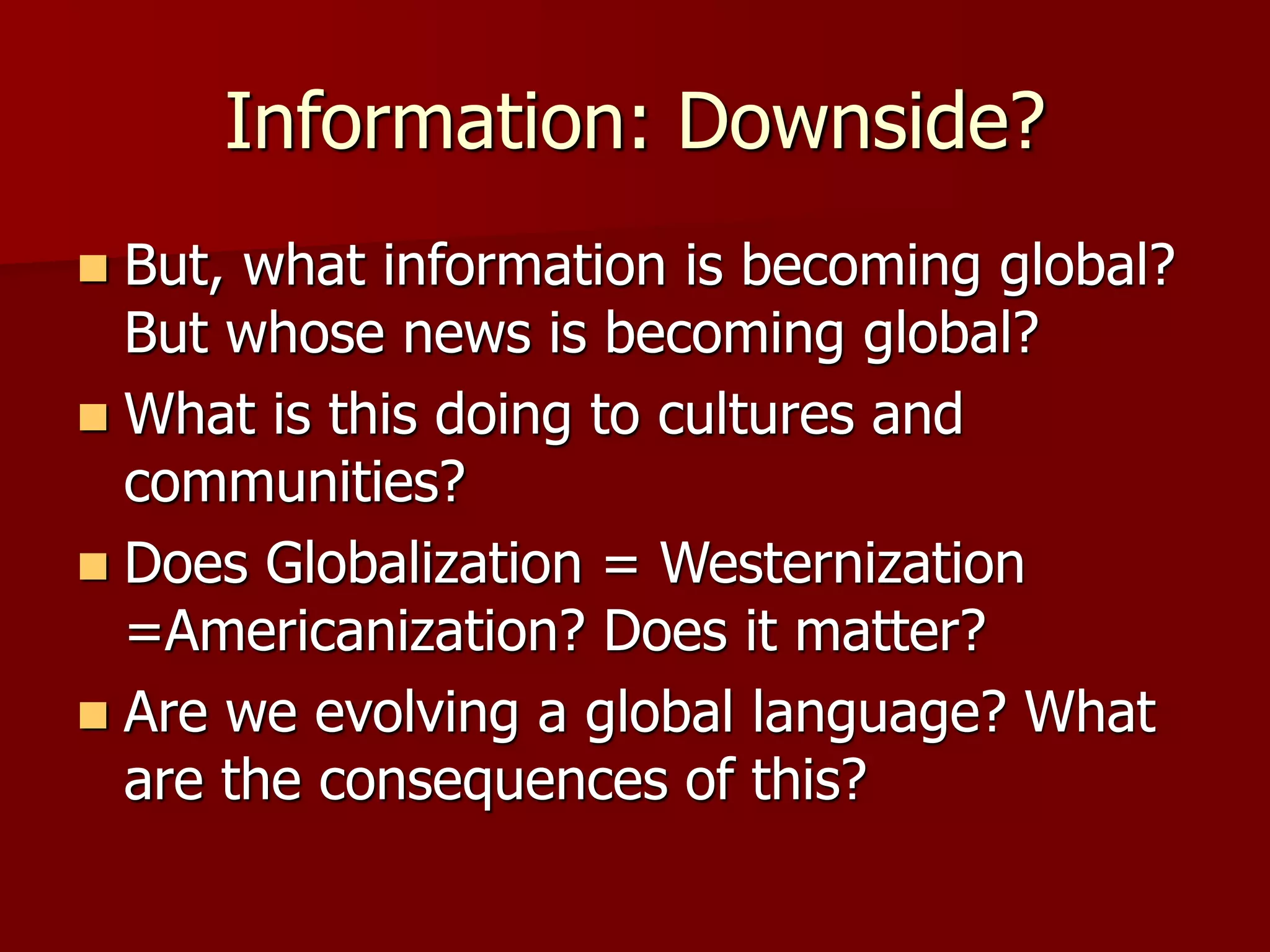 Information: Downside?
 But, what information is becoming global?
But whose news is becoming global?
 What is this doing to cultures and
communities?
 Does Globalization = Westernization
=Americanization? Does it matter?
 Are we evolving a global language? What
are the consequences of this?
 