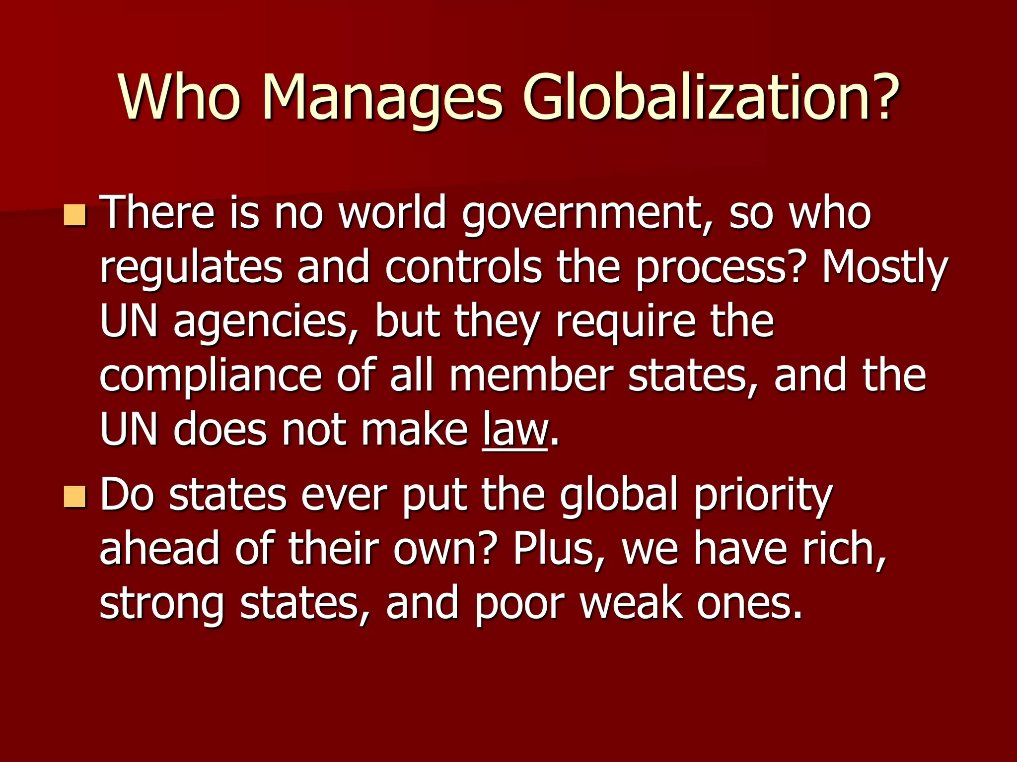 Who Manages Globalization?
 There is no world government, so who
regulates and controls the process? Mostly
UN agencies, but they require the
compliance of all member states, and the
UN does not make law.
 Do states ever put the global priority
ahead of their own? Plus, we have rich,
strong states, and poor weak ones.
 