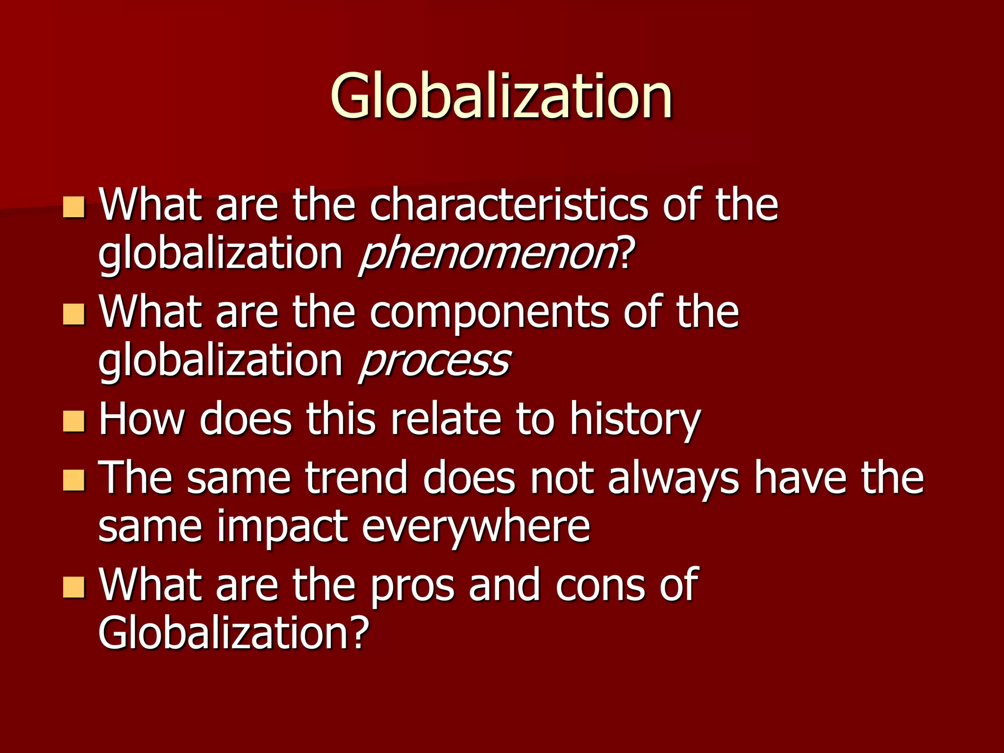 Globalization
 What are the characteristics of the
globalization phenomenon?
 What are the components of the
globalization process
 How does this relate to history
 The same trend does not always have the
same impact everywhere
 What are the pros and cons of
Globalization?
 