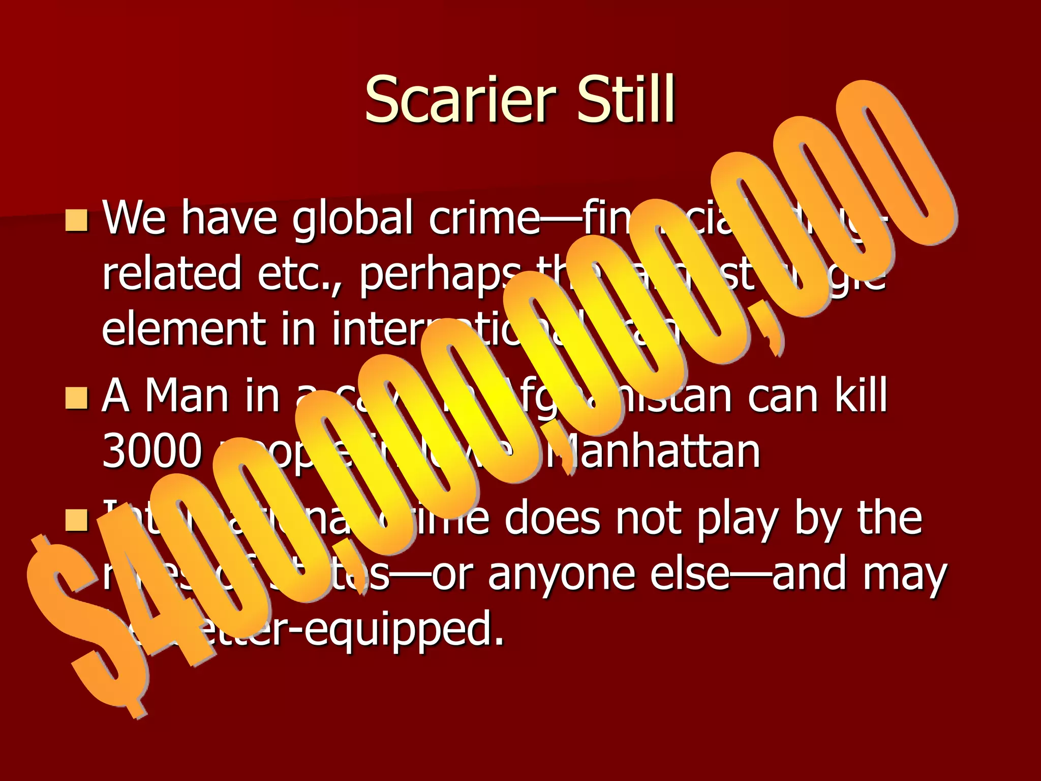 Scarier Still
 We have global crime—financial, drug-
related etc., perhaps the largest single
element in international trade
 A Man in a cave in Afghanistan can kill
3000 people in lower Manhattan
 International crime does not play by the
rules of states—or anyone else—and may
be better-equipped.
 