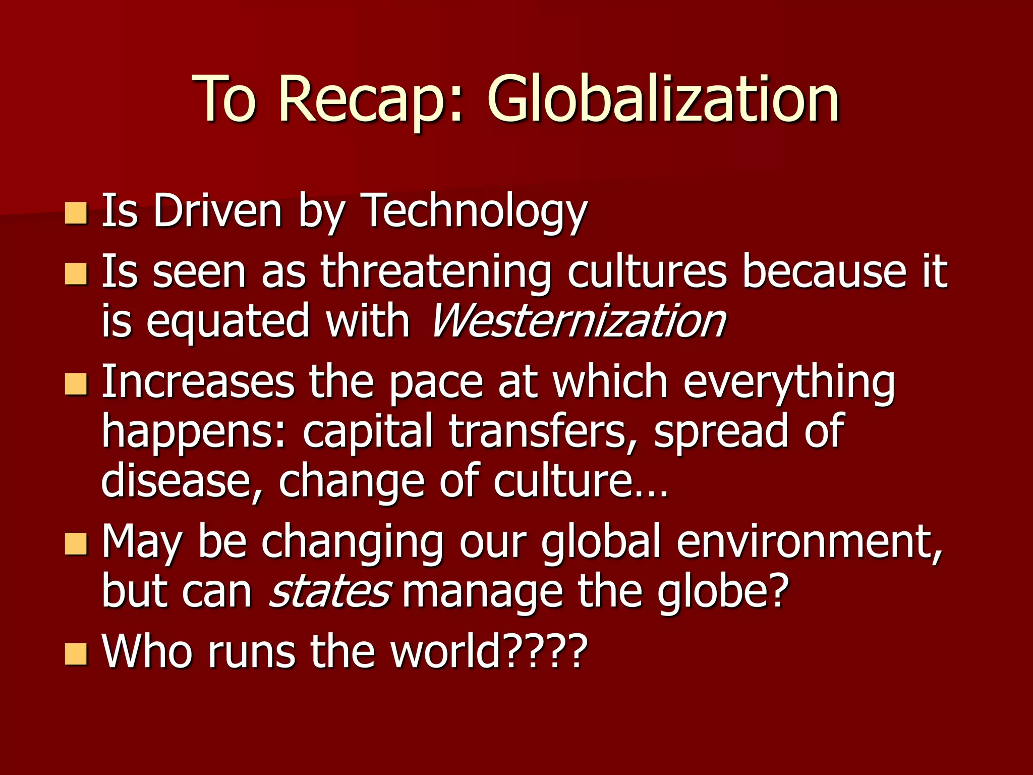 To Recap: Globalization
 Is Driven by Technology
 Is seen as threatening cultures because it
is equated with Westernization
 Increases the pace at which everything
happens: capital transfers, spread of
disease, change of culture…
 May be changing our global environment,
but can states manage the globe?
 Who runs the world????
 