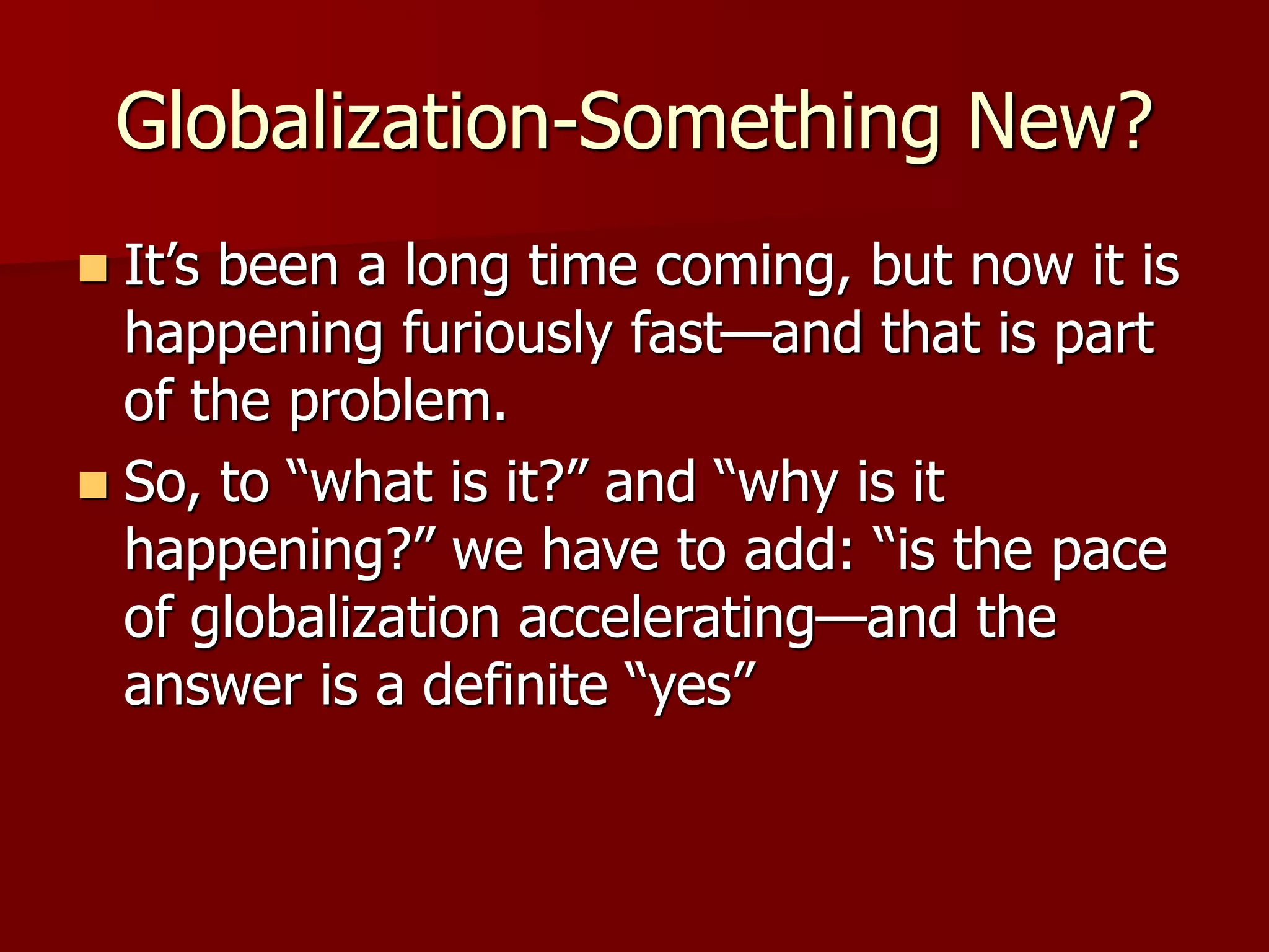 Globalization-Something New?
 It’s been a long time coming, but now it is
happening furiously fast—and that is part
of the problem.
 So, to “what is it?” and “why is it
happening?” we have to add: “is the pace
of globalization accelerating—and the
answer is a definite “yes”
 
