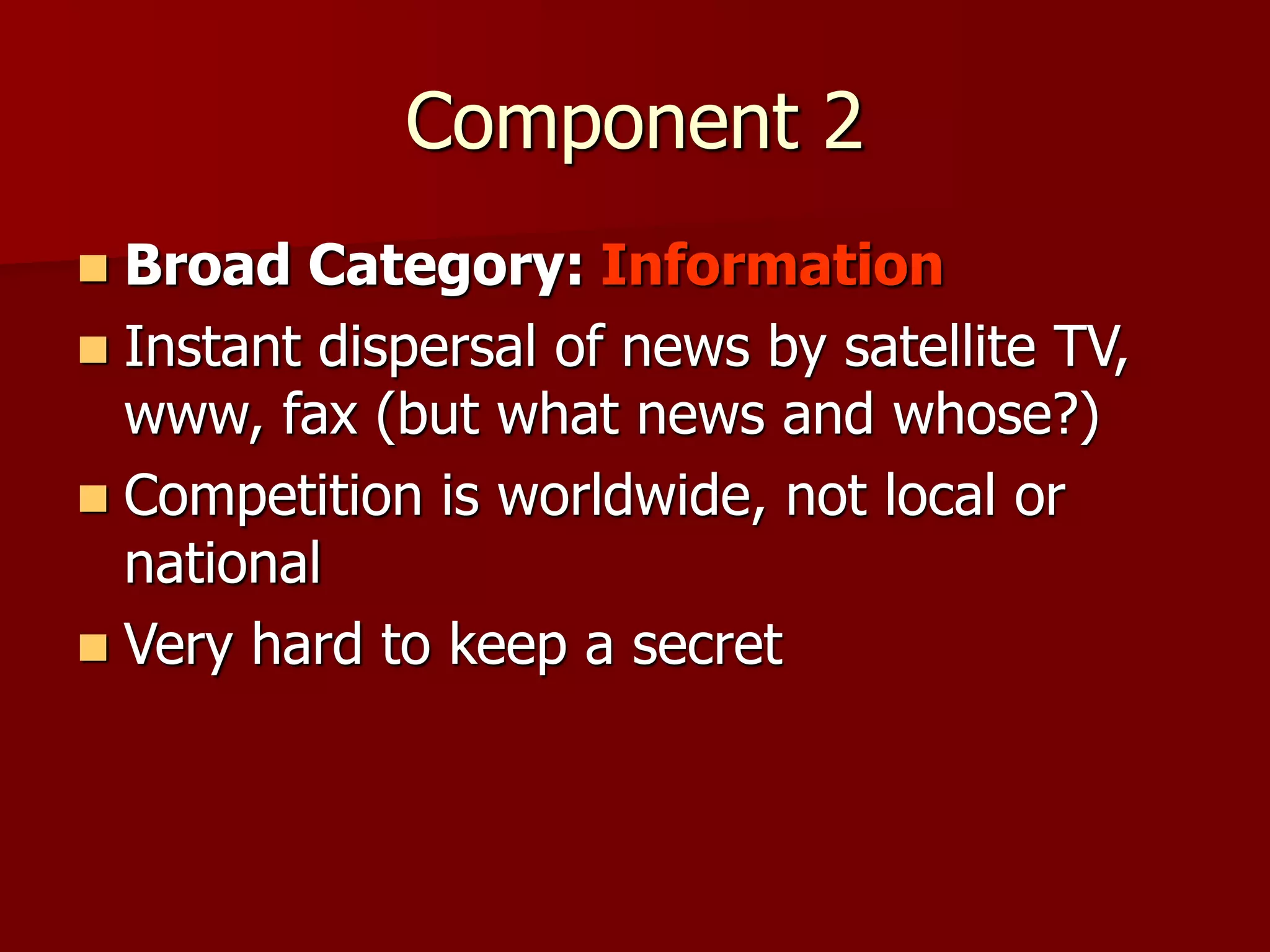 Component 2
 Broad Category: Information
 Instant dispersal of news by satellite TV,
www, fax (but what news and whose?)
 Competition is worldwide, not local or
national
 Very hard to keep a secret
 